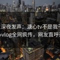 明星深夜发声：溏心tv不是我干的！糖心vlog全网疯传，网友直呼过瘾