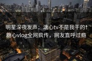 明星深夜发声：溏心tv不是我干的！糖心vlog全网疯传，网友直呼过瘾