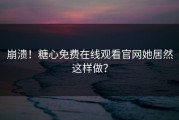 崩溃！糖心免费在线观看官网她居然这样做？