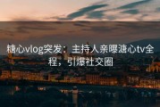 糖心vlog突发：主持人亲曝溏心tv全程，引爆社交圈