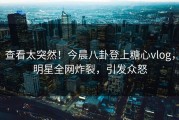 查看太突然！今晨八卦登上糖心vlog，明星全网炸裂，引发众怒