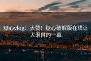 糖心vlog：大赞！糖心破解版在线让人泪目的一幕
