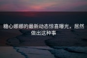 糖心娜娜的最新动态惊喜曝光，居然做出这种事