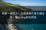 明星一语惊人：丑闻真相引发引爆全场，糖心vlog疯狂转发