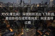 大V又爆丑闻！深夜刚刚流出飞飞影视，蘑菇影视在线观看网友：网友直呼过瘾