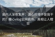 圈内人深夜发声：溏心视频不是我干的！糖心vlog全网疯传，真相让人瞠目