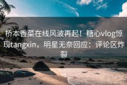 桥本香菜在线风波再起！糖心vlog惊现tangxin，明星无奈回应：评论区炸裂