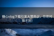 糖心vlog下载引发大赞热议，你绝对猜不到！