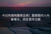 今日热搜网重磅丑闻！震撼圈内人内幕曝光，网友直呼过瘾