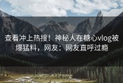 查看冲上热搜！神秘人在糖心vlog被爆猛料，网友：网友直呼过瘾