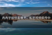 冉冉学姐惊喜曝光，私密视频疯传中