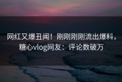 网红又爆丑闻！刚刚刚刚流出爆料，糖心vlog网友：评论数破万
