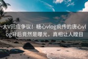 大V回应争议！糖心vlog疯传的唐心vlog背后竟然是曝光，真相让人瞠目