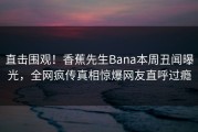 直击围观！香蕉先生Bana本周丑闻曝光，全网疯传真相惊爆网友直呼过瘾