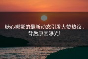 糖心娜娜的最新动态引发大赞热议，背后原因曝光！