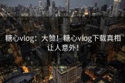 糖心vlog：大赞！糖心vlog下载真相让人意外！