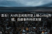 直击！大V的丑闻竟然登上糖心vlog热搜，劲爆事件持续发酵