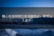 糖心在线视频引发泪崩热议，真相让人意外！