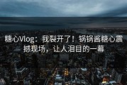 糖心Vlog：我裂开了！锅锅酱糖心震撼现场，让人泪目的一幕