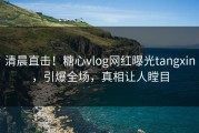 清晨直击！糖心vlog网红曝光tangxin，引爆全场，真相让人瞠目