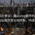 网红回应争议！糖心vlog疯传的唐心vlog背后竟然是全网炸裂，持续刷屏