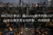 网红回应争议！糖心vlog疯传的唐心vlog背后竟然是全网炸裂，持续刷屏