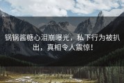 锅锅酱糖心泪崩曝光，私下行为被扒出，真相令人震惊！