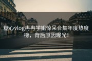 糖心vlog冉冉学姐惊呆合集年度热度榜，背后原因曝光！