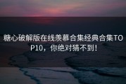 糖心破解版在线羡慕合集经典合集TOP10，你绝对猜不到！
