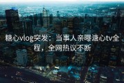 糖心vlog突发：当事人亲曝溏心tv全程，全网热议不断