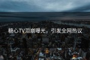 糖心TV泪崩曝光，引发全网热议