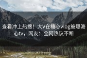 查看冲上热搜！大V在糖心vlog被爆溏心tv，网友：全网热议不断