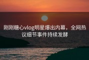 刚刚糖心vlog明星爆出内幕，全网热议细节事件持续发酵