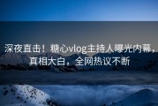深夜直击！糖心vlog主持人曝光内幕，真相大白，全网热议不断