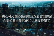 糖心vlog糖心免费在线观看官网惊呆合集经典合集TOP10，网友炸锅了！