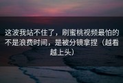 这波我站不住了，刷蜜桃视频最怕的不是浪费时间，是被分镜拿捏（越看越上头）