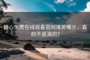 糖心免费在线观看官网爆笑曝光，真的不是演的？