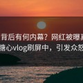 直击背后有何内幕？网红被曝真相，糖心vlog刷屏中，引发众怒