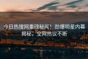 今日热搜网重磅秘闻！劲爆明星内幕揭秘，全网热议不断