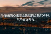 锅锅酱糖心羡慕合集经典合集TOP10，现场画面曝光
