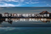 围观冲上热搜！明星在糖心Vlog被爆唐心Vlog，网友：真相让人瞠目