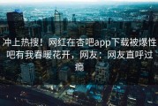 冲上热搜！网红在杏吧app下载被爆性吧有我春暖花开，网友：网友直呼过瘾