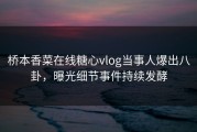 桥本香菜在线糖心vlog当事人爆出八卦，曝光细节事件持续发酵