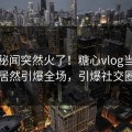 本周秘闻突然火了！糖心vlog当事人居然引爆全场，引爆社交圈