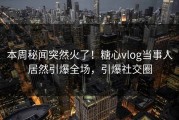 本周秘闻突然火了！糖心vlog当事人居然引爆全场，引爆社交圈