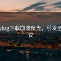 糖心vlog下载崩溃曝光，引发全网热议