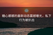 糖心娜娜的最新动态震撼曝光，私下行为被扒出