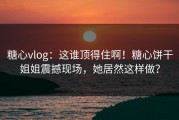 糖心vlog：这谁顶得住啊！糖心饼干姐姐震撼现场，她居然这样做？