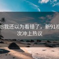 刚开始我还以为看错了，新91视频这次冲上热议