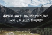本周风波再起！糖心vlog惊现真相，网红无奈回应：持续刷屏
